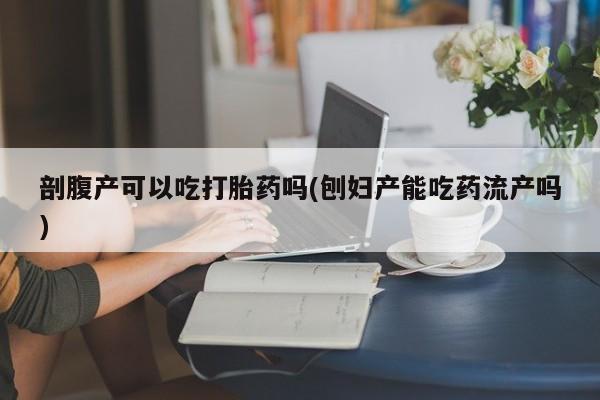怀孕个月能用流产药吗剖腹产可以吃打胎药吗(刨妇产能吃药流产吗)