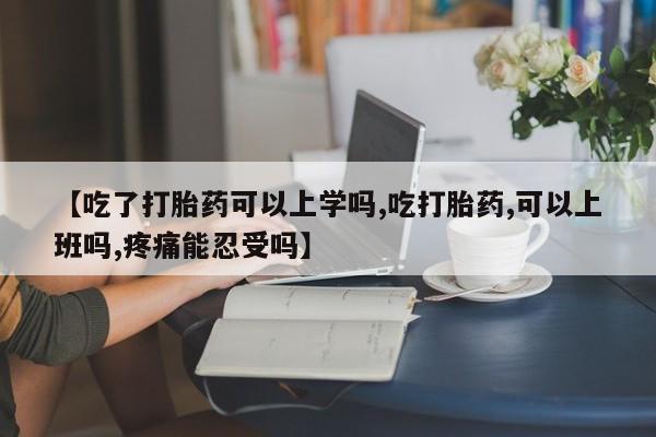 怀孕个月能用流产药吗【吃了打胎药可以上学吗,吃打胎药,可以上班吗,疼痛能忍受吗】