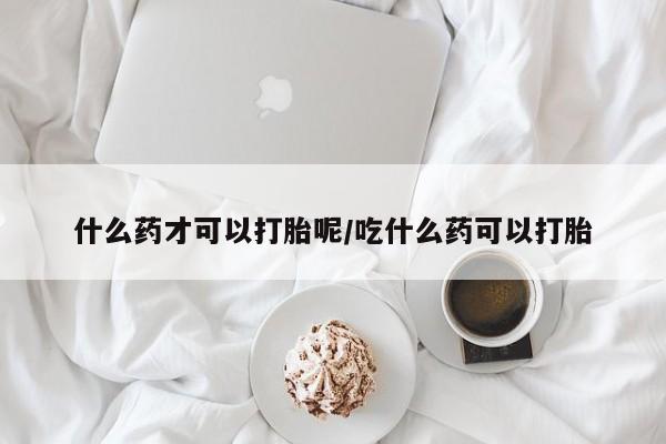 怀孕个月能用流产药吗什么药才可以打胎呢/吃什么药可以打胎