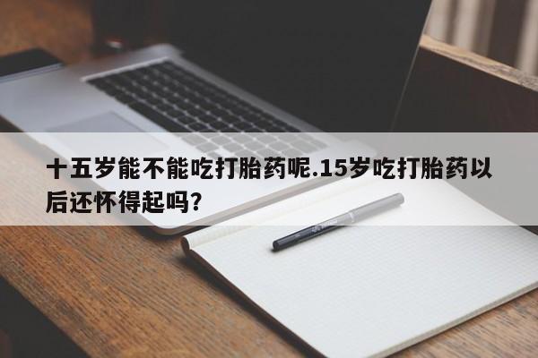 怀孕个月能用流产药吗十五岁能不能吃打胎药呢.15岁吃打胎药以后还怀得起吗？