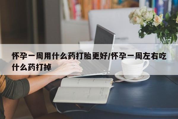 怀孕个月能用流产药吗怀孕一周用什么药打胎更好/怀孕一周左右吃什么药打掉